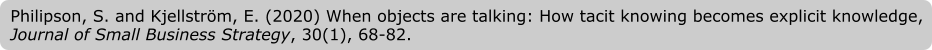 Philipson, S. and Kjellström, E. (2020) When objects are talking: How tacit knowing becomes explicit knowledge, Journal of Small Business Strategy, 30(1), 68-82.