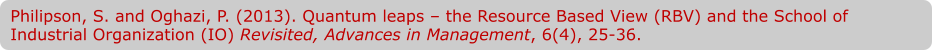 Philipson, S. and Oghazi, P. (2013). Quantum leaps – the Resource Based View (RBV) and the School of Industrial Organization (IO) Revisited, Advances in Management, 6(4), 25-36.